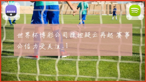 世界杯博彩公司操控疑云再起 赛事公信力受关注_1